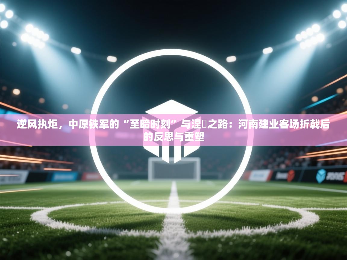 逆风执炬，中原铁军的“至暗时刻”与涅槃之路：河南建业客场折戟后的反思与重塑  第1张