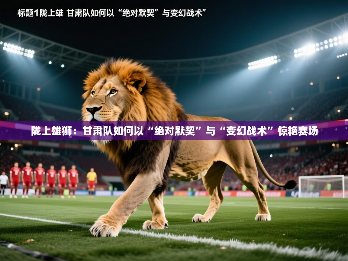 陇上雄狮：甘肃队如何以“绝对默契”与“变幻战术”惊艳赛场  第1张